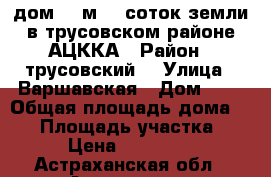 дом 35 м2 5 соток земли в трусовском районе АЦККА › Район ­ трусовский  › Улица ­ Варшавская › Дом ­ 4 › Общая площадь дома ­ 35 › Площадь участка ­ 500 › Цена ­ 1 150 000 - Астраханская обл., Астрахань г. Недвижимость » Дома, коттеджи, дачи продажа   . Астраханская обл.,Астрахань г.